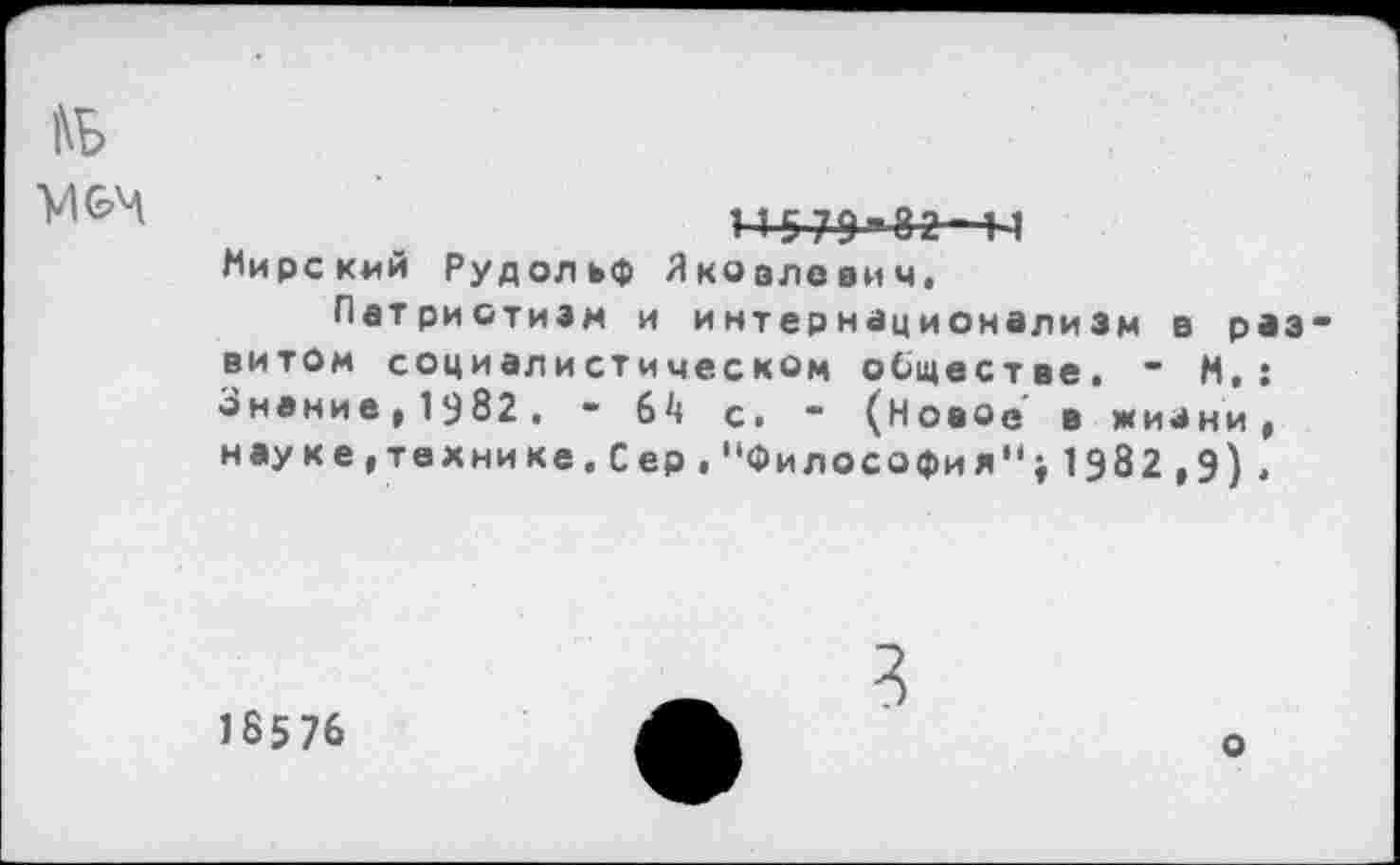 ﻿|\Б
VI
5 79 Ы
Мирский Рудольф Яковлевич,
Патриотизм и интернационализм в развитом социалистическом обществе, “ М,: Знание^^бг. - 6^ с. - (Новое в жизни, науке,технике.Сер,"Философия";1982,9).
18576
3
о